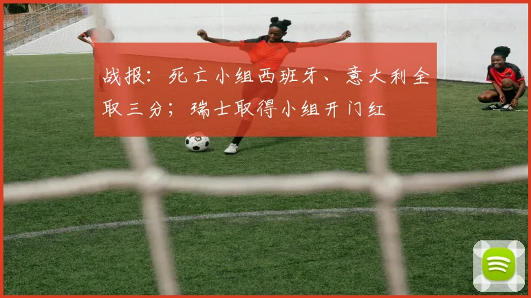 战报：死亡小组西班牙、意大利全取三分；瑞士取得小组开门红