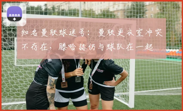 知名曼联球迷号：曼联更衣室冲突不存在，滕哈赫仍与球队在一起