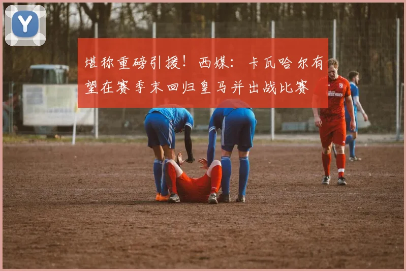 堪称重磅引援！西媒：卡瓦哈尔有望在赛季末回归皇马并出战比赛