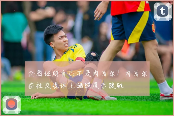企图证明自己不是肉马尔？内马尔在社交媒体上晒照展示腹肌