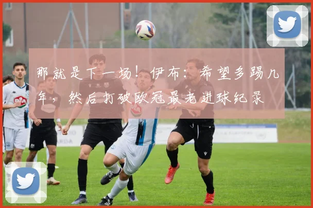 那就是下一场！伊布：希望多踢几年，然后打破欧冠最老进球纪录
