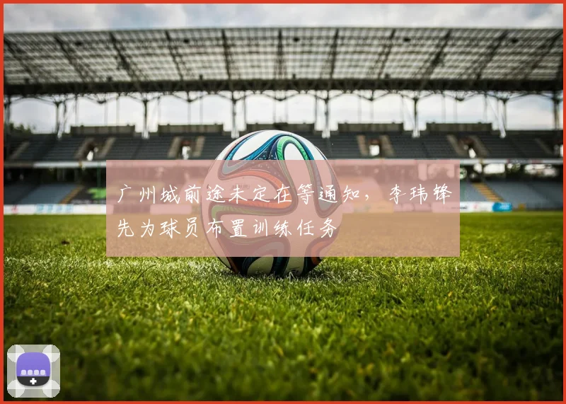 广州城前途未定在等通知，李玮锋先为球员布置训练任务