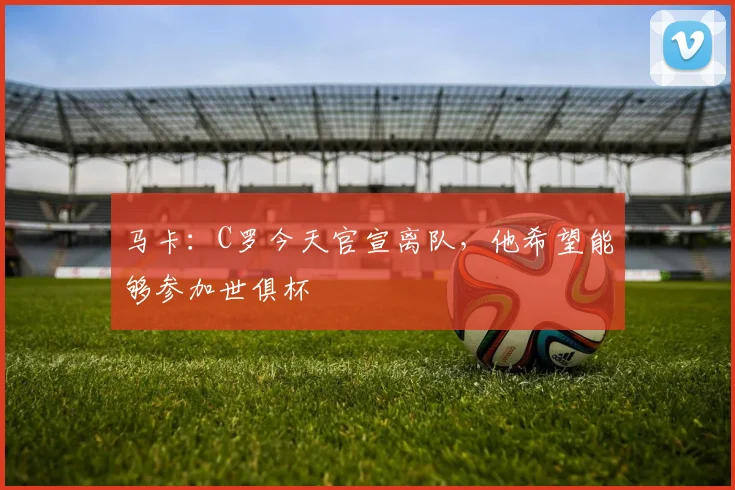 马卡：C罗今天官宣离队，他希望能够参加世俱杯