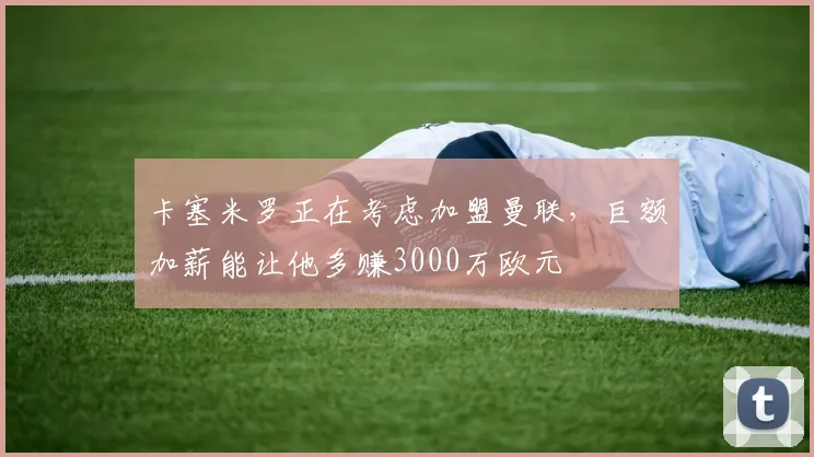 卡塞米罗正在考虑加盟曼联，巨额加薪能让他多赚3000万欧元