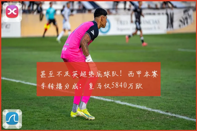 甚至不及英超垫底球队！西甲本赛季转播分成：皇马仅5840万欧