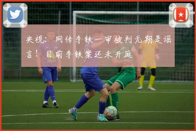 央视：网传李铁一审被判无期是谣言！目前李铁案还未开庭