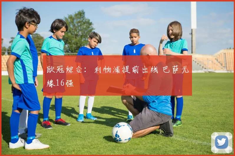 欧冠综合：利物浦提前出线 巴萨无缘16强