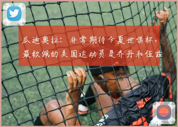 瓜迪奥拉：非常期待今夏世俱杯，最钦佩的美国运动员是乔丹和伍兹