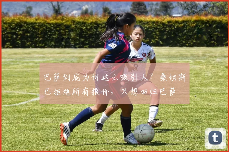 巴萨到底为何这么吸引人？桑切斯已拒绝所有报价，只想回归巴萨