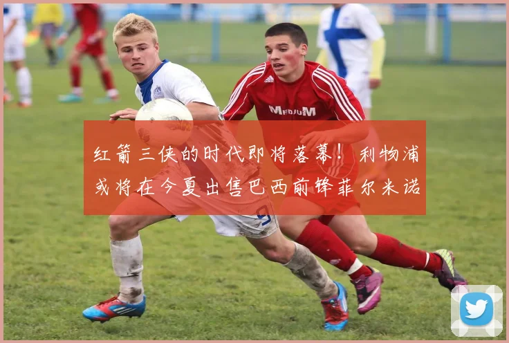 红箭三侠的时代即将落幕！利物浦或将在今夏出售巴西前锋菲尔米诺