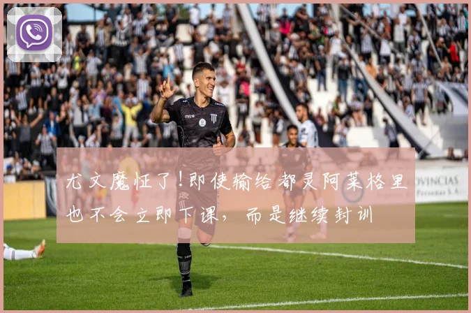 尤文魔怔了!即使输给都灵阿莱格里也不会立即下课，而是继续封训
