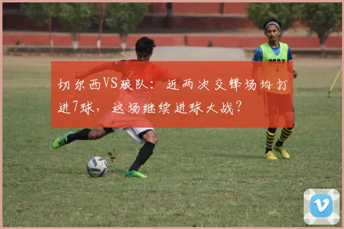 切尔西VS狼队：近两次交锋场均打进7球，这场继续进球大战？