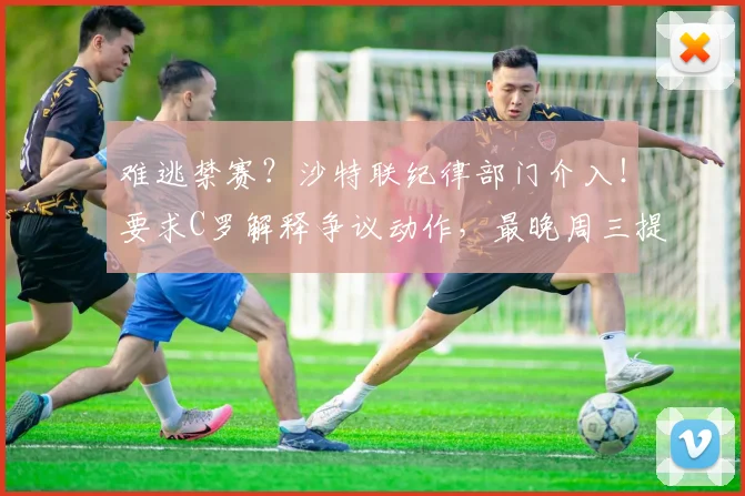 难逃禁赛？沙特联纪律部门介入！要求C罗解释争议动作，最晚周三提交