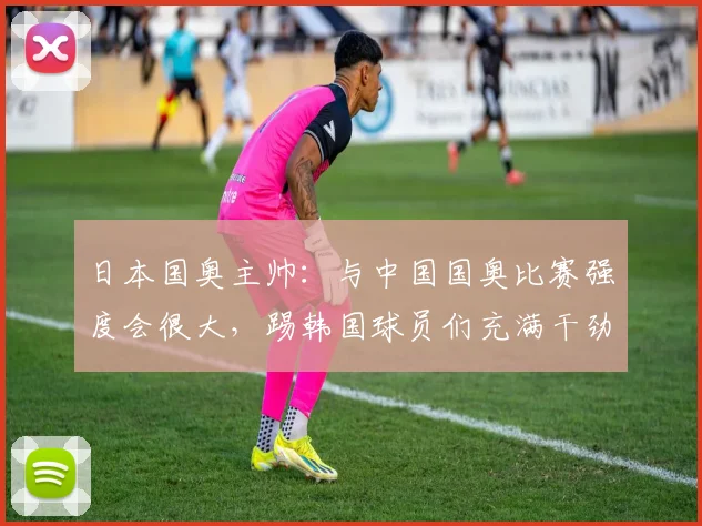 日本国奥主帅：与中国国奥比赛强度会很大，踢韩国球员们充满干劲