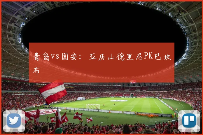 青岛vs国安：亚历山德里尼PK巴坎布