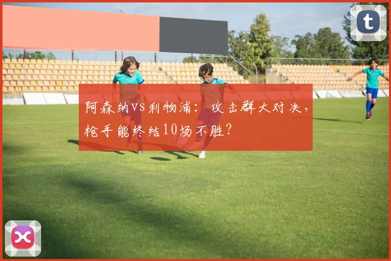 阿森纳vs利物浦：攻击群大对决，枪手能终结10场不胜？