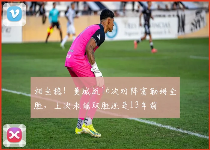 相当稳！曼城近16次对阵富勒姆全胜，上次未能取胜还是13年前