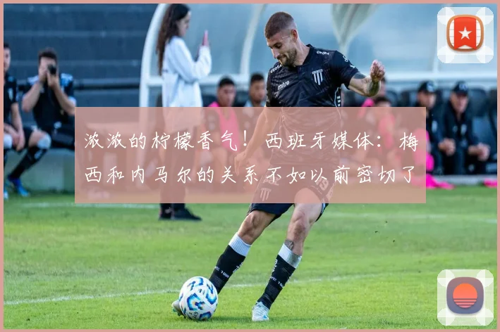 浓浓的柠檬香气！西班牙媒体：梅西和内马尔的关系不如以前密切了
