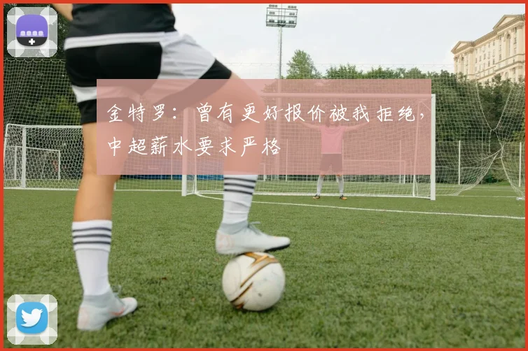金特罗：曾有更好报价被我拒绝，中超薪水要求严格