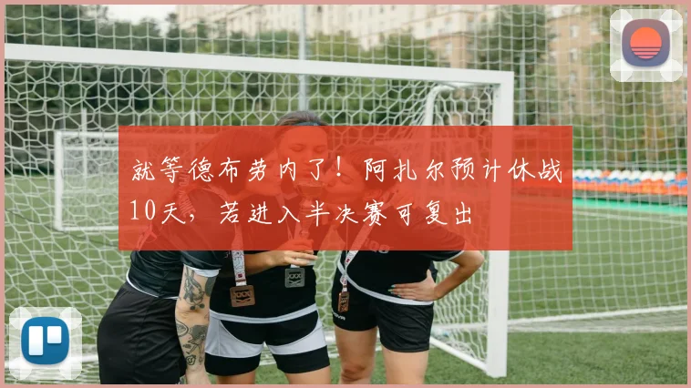 就等德布劳内了！阿扎尔预计休战10天，若进入半决赛可复出