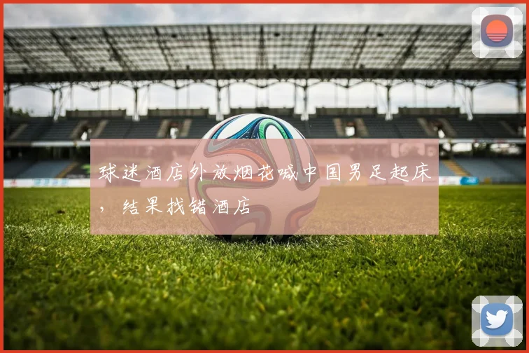 球迷酒店外放烟花喊中国男足起床，结果找错酒店