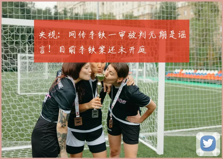 央视：网传李铁一审被判无期是谣言！目前李铁案还未开庭