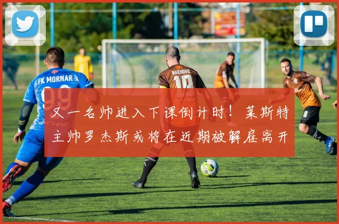 又一名帅进入下课倒计时！莱斯特主帅罗杰斯或将在近期被解雇离开