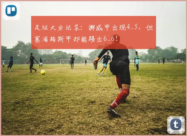 足坛大分记录：挪威甲出现4_5，但塞浦路斯甲却能踢出6_6！