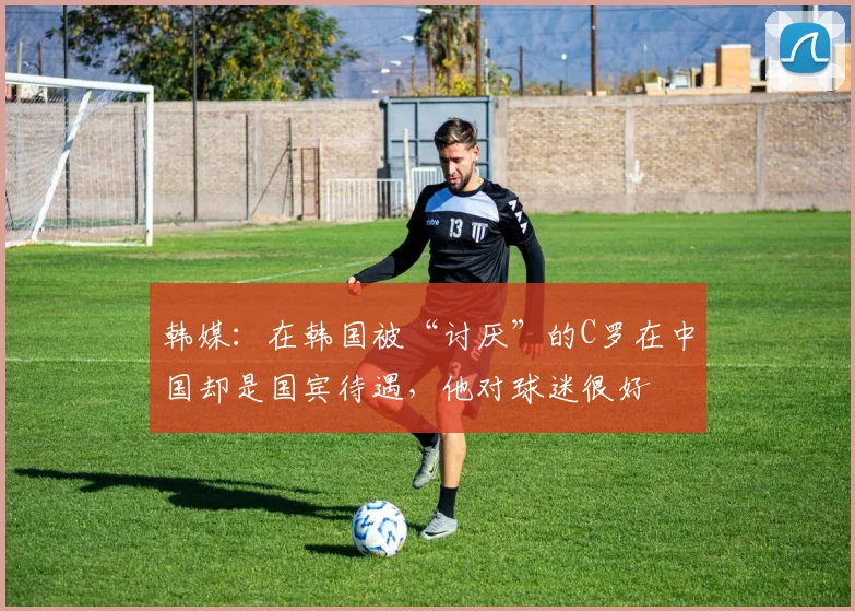 韩媒：在韩国被“讨厌”的C罗在中国却是国宾待遇，他对球迷很好