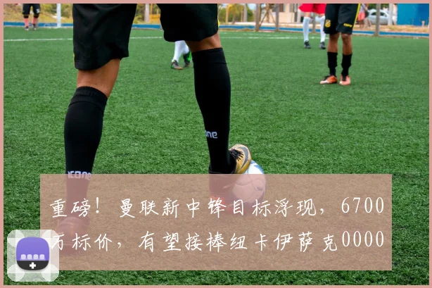 重磅！曼联新中锋目标浮现，6700万标价，有望接棒纽卡伊萨克0000644
