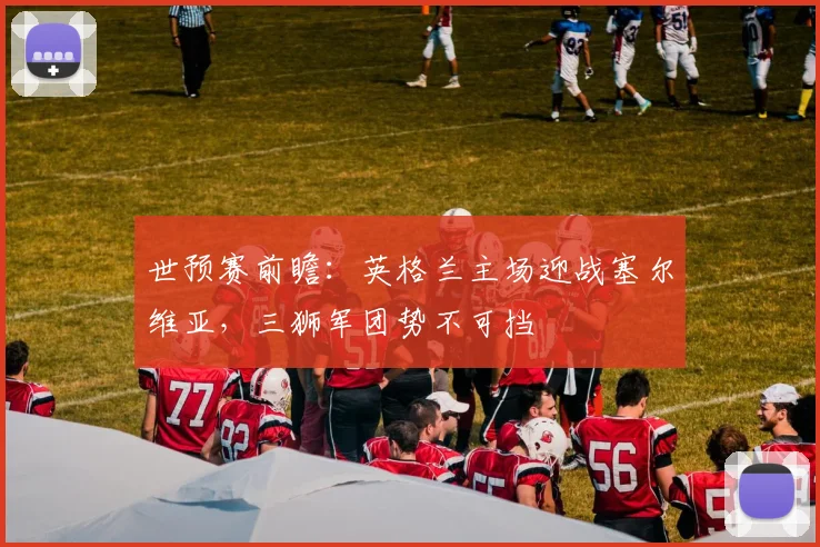 世预赛前瞻：英格兰主场迎战塞尔维亚，三狮军团势不可挡