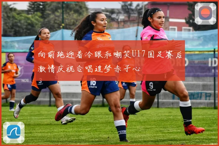 向前跑迎着冷眼和嘲笑U17国足赛后激情庆祝合唱追梦赤子心