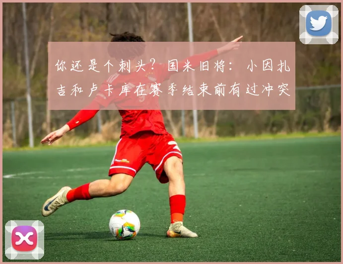 你还是个刺头？国米旧将：小因扎吉和卢卡库在赛季结束前有过冲突