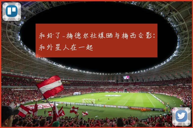 和好了_梅德尔社媒晒与梅西合影：和外星人在一起