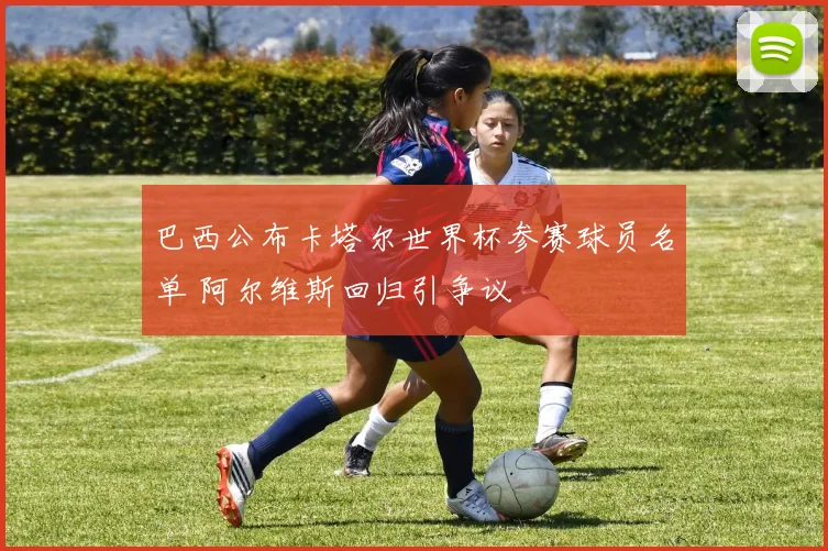 巴西公布卡塔尔世界杯参赛球员名单 阿尔维斯回归引争议