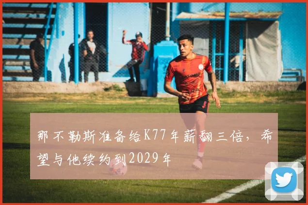 那不勒斯准备给K77年薪翻三倍，希望与他续约到2029年